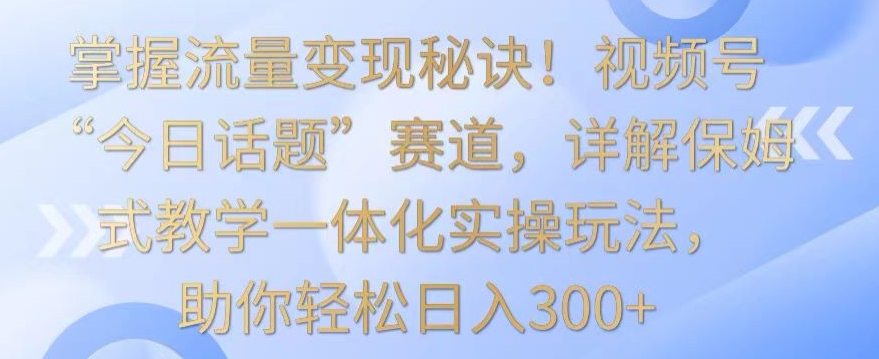 掌握流量变现秘诀！视频号“今日话题”赛道，详解保姆式教学一体化实操玩法，助你轻松日入300+-狄威团队