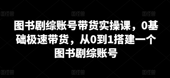 图书剧综账号带货实操课，0基础极速带货，从0到1搭建一个图书剧综账号-狄威团队