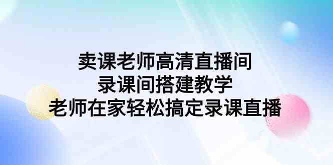 （9314期）卖课老师高清直播间 录课间搭建教学，老师在家轻松搞定录课直播-狄威团队