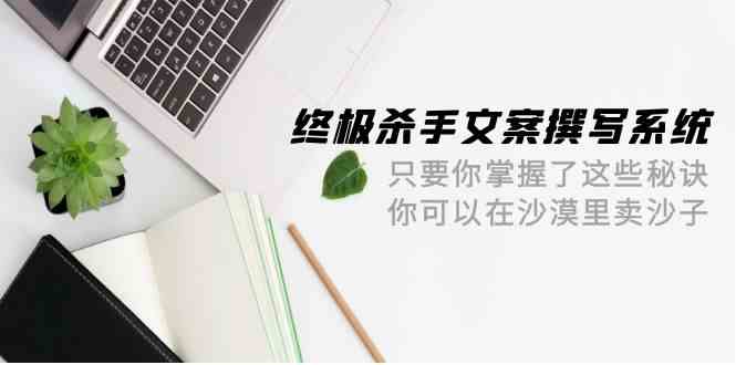 终极杀手文案撰写系统，只要你掌握了这些秘诀，你可以在沙漠里卖沙子（42节课）-狄威团队