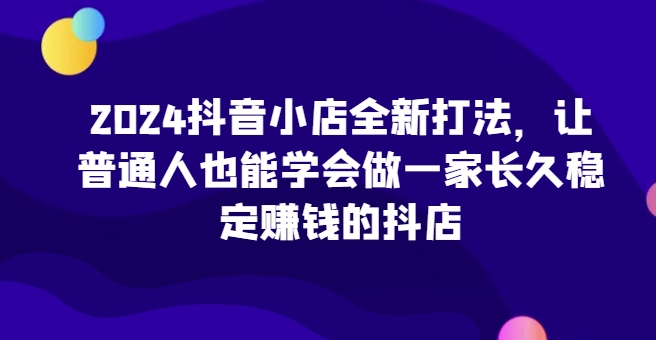 2024抖音小店全新打法，让普通人也能学会做一家长久稳定赚钱的抖店-狄威团队