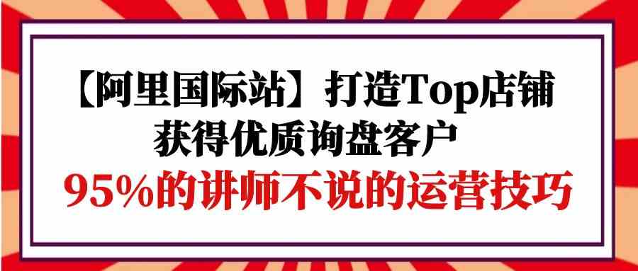 【阿里国际站】打造Top店铺-获得优质询盘客户，95%的讲师不说的运营技巧-狄威团队