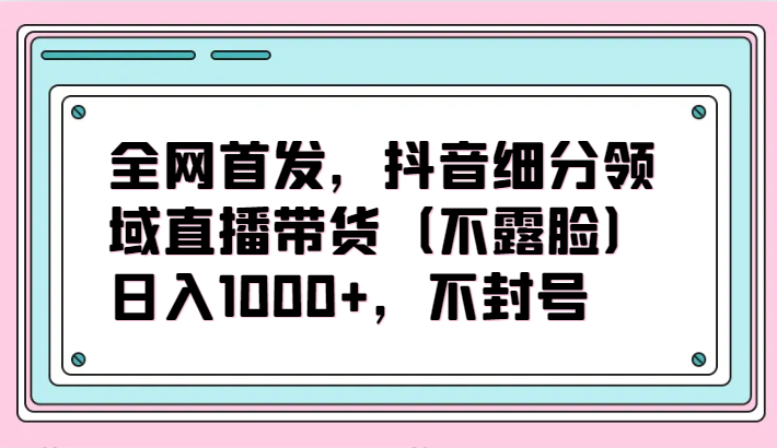 全网首发，抖音细分领域直播带货（不露脸）项目，日入1000+，不封号-狄威团队