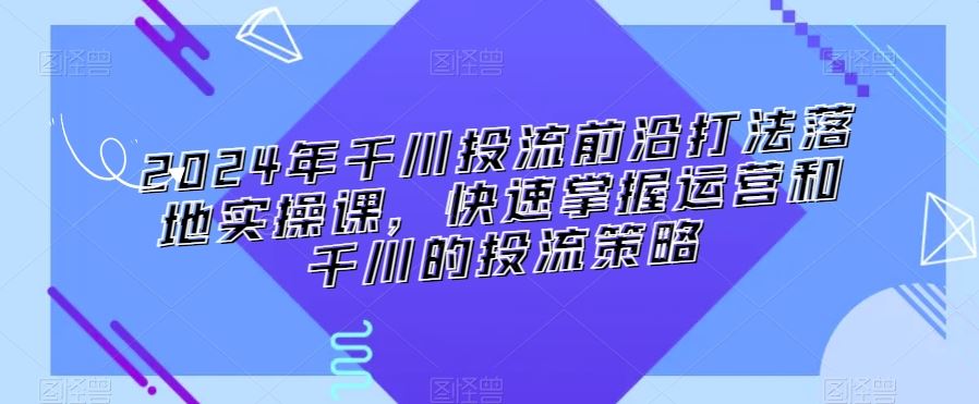 2024年千川投流前沿打法落地实操课，快速掌握运营和千川的投流策略-狄威团队