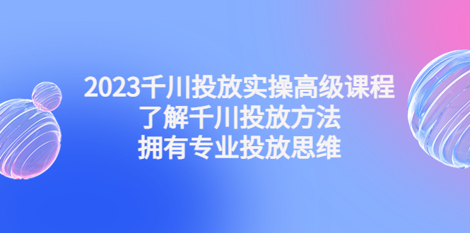 2023千川投放实操高级课程：了解千川投放方法，拥有专业投放思维-狄威团队