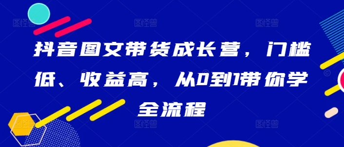 抖音图文带货成长营，门槛低、收益高，从0到1带你学全流程-狄威团队