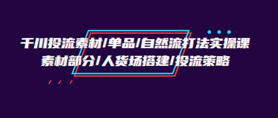 （9908期）千川投流素材/单品/自然流打法实操培训班，素材部分/人货场搭建/投流策略-狄威团队