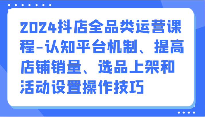 2024抖店全品类运营课程-认知平台机制、提高店铺销量、选品上架和活动设置操作技巧-狄威团队