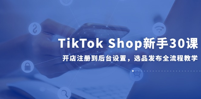 TikTok Shop新手30课，开店注册到后台设置，选品发布全流程教学-狄威团队