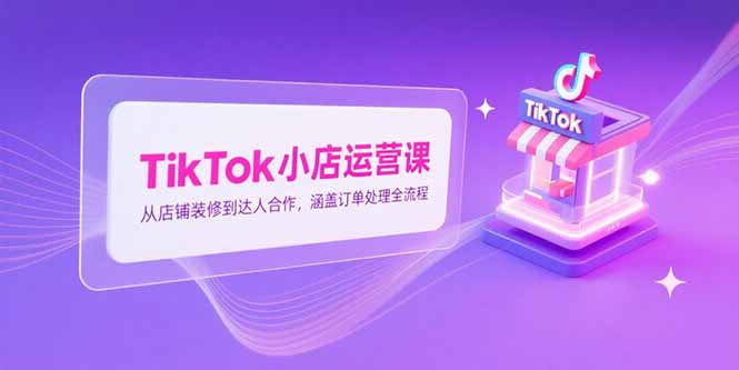 TikTok小店运营课，从店铺装修到达人合作，涵盖订单处理全流程-狄威团队