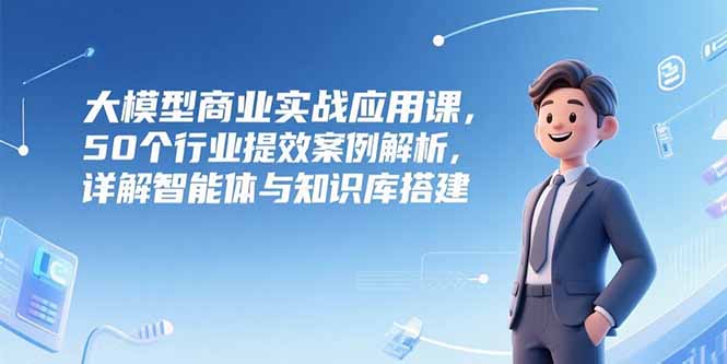 大模型商业实战应用课，50个行业提效案例解析，详解智能体与知识库搭建-狄威团队