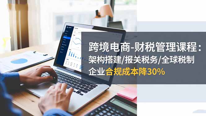 跨境电商-财税管理课程：架构搭建/报关税务/全球税制，企业合规成本降30%-狄威团队
