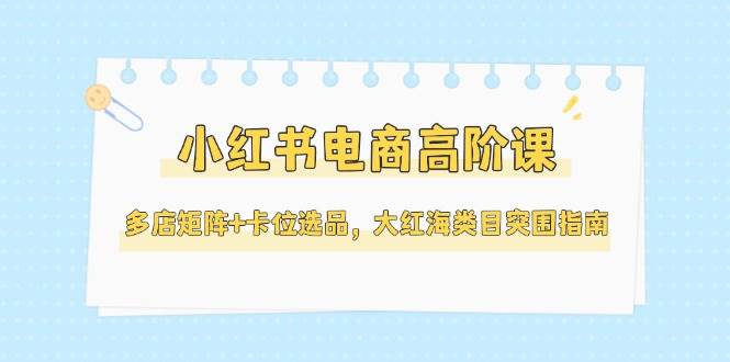 小红书电商高阶课，多店矩阵+卡位选品，大红海类目突围指南(更新5月)-狄威团队