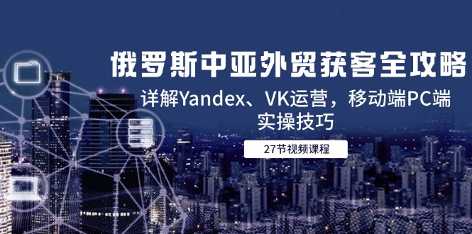 俄罗斯中亚外贸获客全攻略，详解Yandex、VK运营，移动端PC端实操技巧-狄威团队